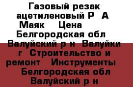 Газовый резак ацетиленовый Р-2А “Маяк“ › Цена ­ 800 - Белгородская обл., Валуйский р-н, Валуйки г. Строительство и ремонт » Инструменты   . Белгородская обл.,Валуйский р-н